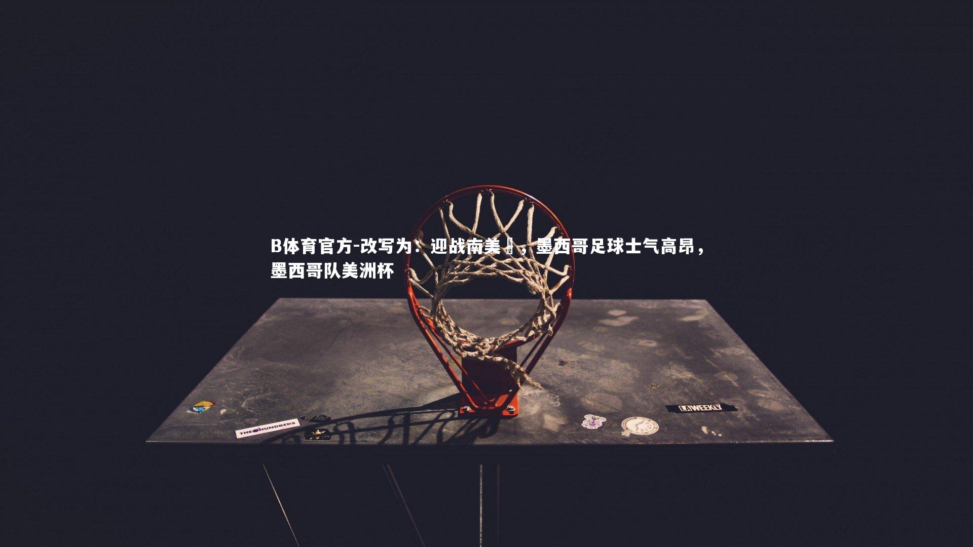 B体育官方-改写为：迎战南美盃，墨西哥足球士气高昂，墨西哥队美洲杯