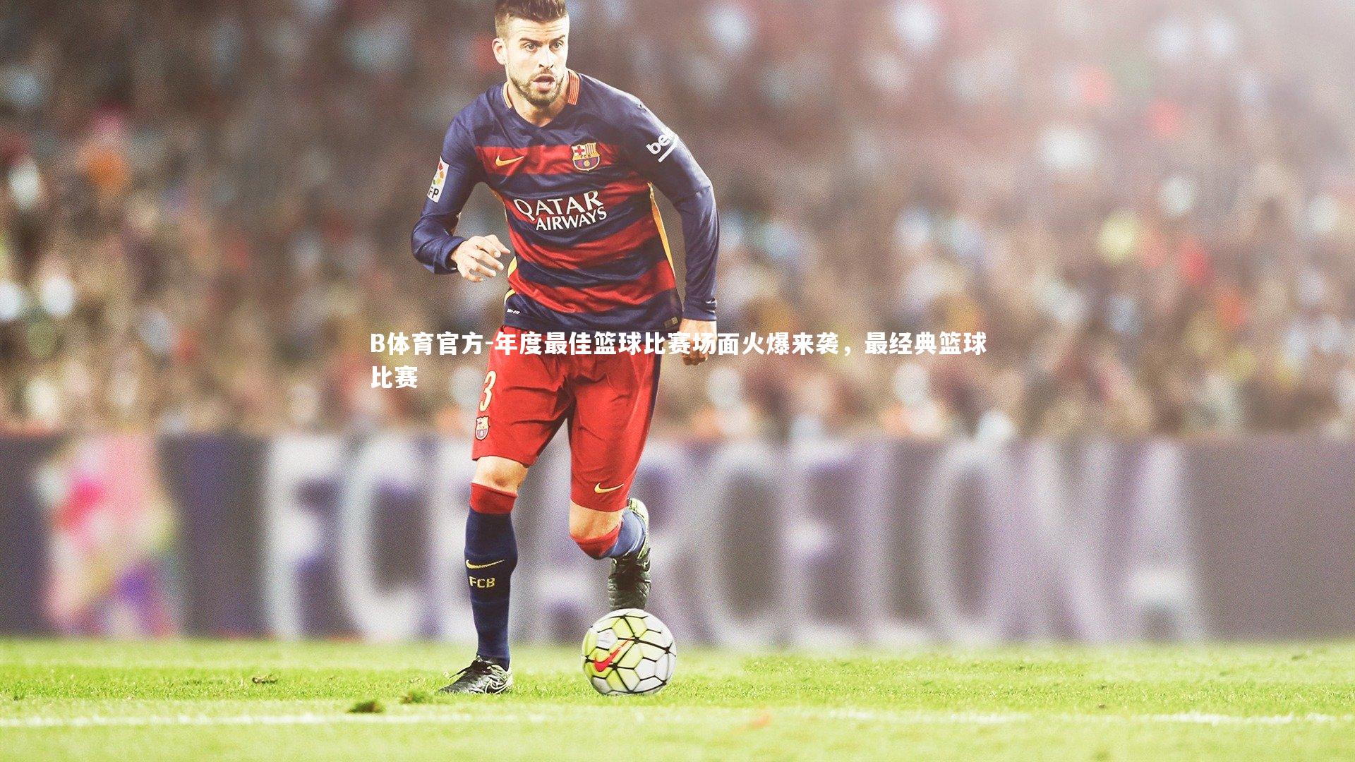 B体育官方-年度最佳篮球比赛场面火爆来袭，最经典篮球比赛